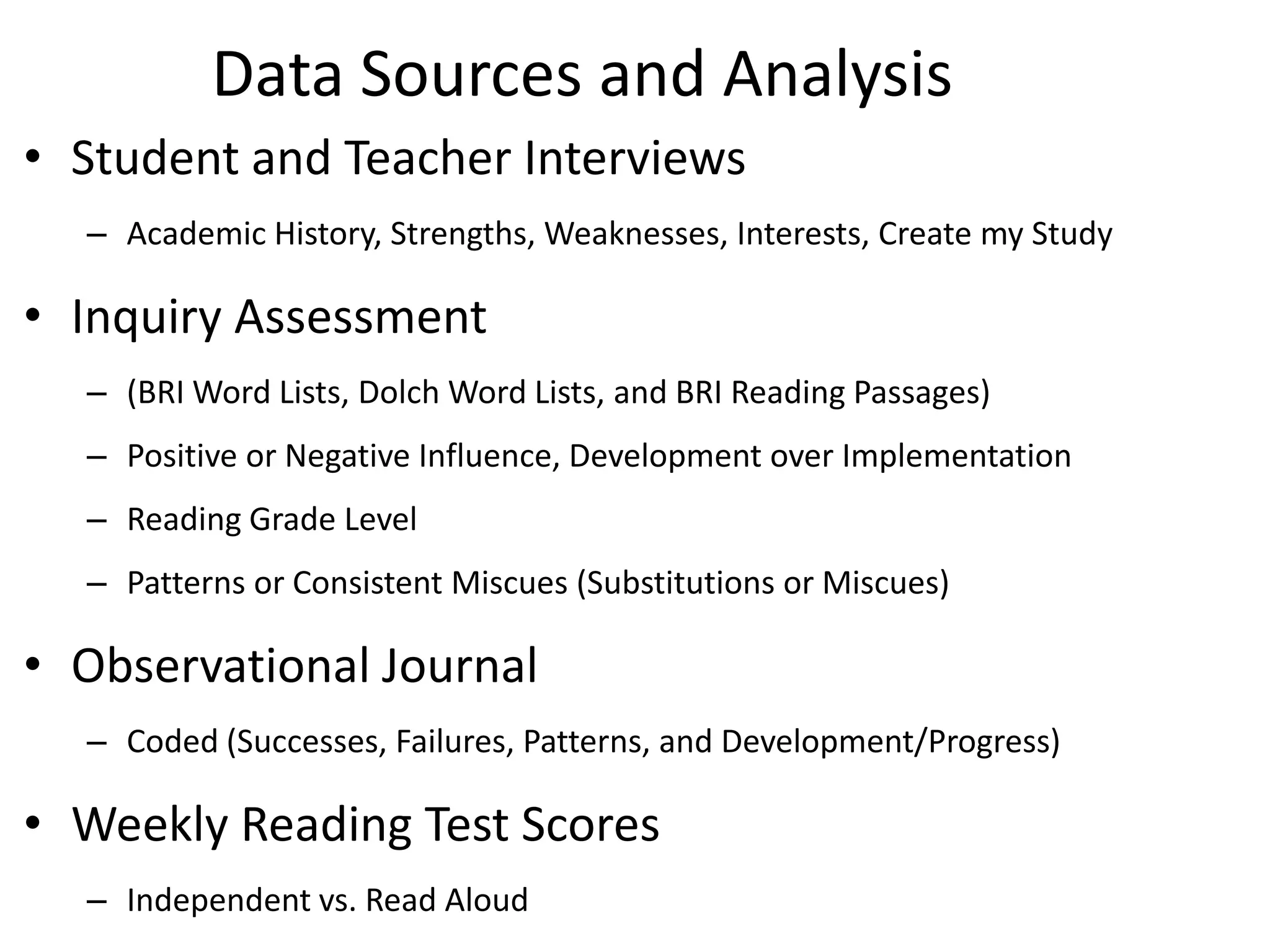 Data Sources and Analysis
• Student and Teacher Interviews
– Academic History, Strengths, Weaknesses, Interests, Create my Study

• Inquiry Assessment
– (BRI Word Lists, Dolch Word Lists, and BRI Reading Passages)
– Positive or Negative Influence, Development over Implementation
– Reading Grade Level
– Patterns or Consistent Miscues (Substitutions or Miscues)

• Observational Journal
– Coded (Successes, Failures, Patterns, and Development/Progress)

• Weekly Reading Test Scores
– Independent vs. Read Aloud

 