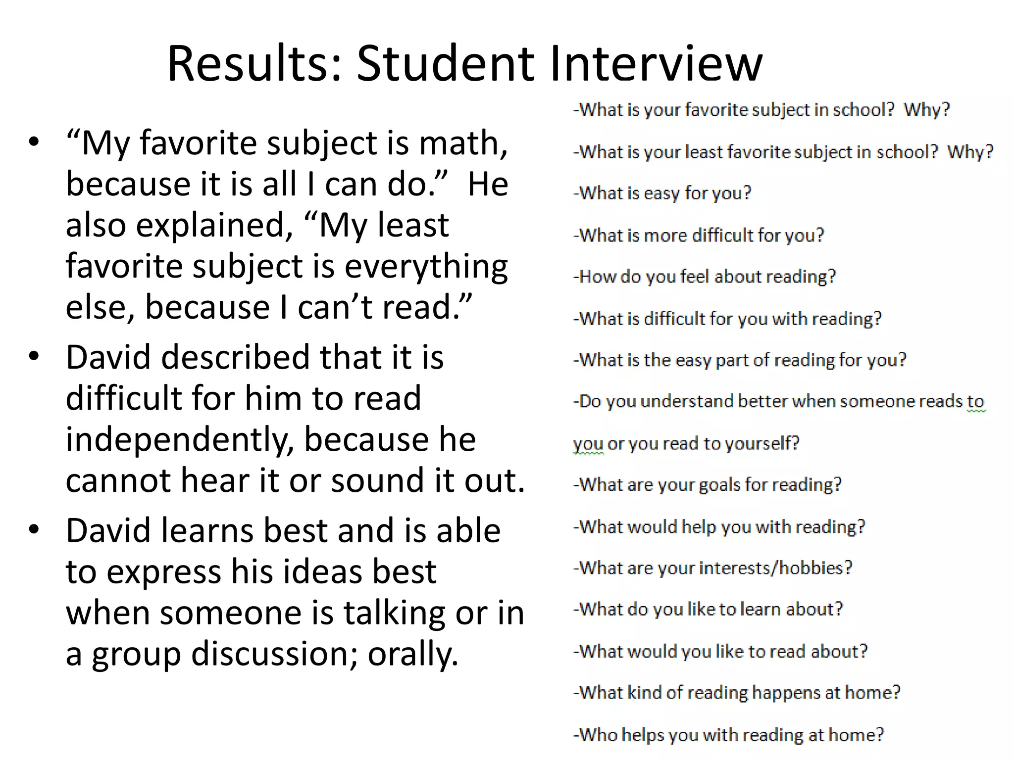 Results: Student Interview
• “My favorite subject is math,
because it is all I can do.” He
also explained, “My least
favorite subject is everything
else, because I can’t read.”
• David described that it is
difficult for him to read
independently, because he
cannot hear it or sound it out.
• David learns best and is able
to express his ideas best
when someone is talking or in
a group discussion; orally.

 