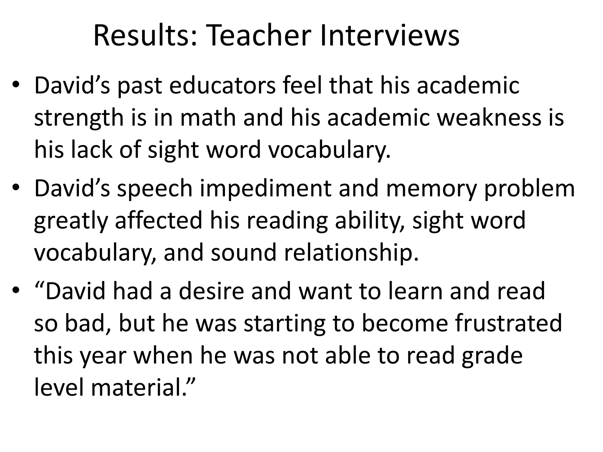 Results: Teacher Interviews
• David’s past educators feel that his academic
strength is in math and his academic weakness is
his lack of sight word vocabulary.
• David’s speech impediment and memory problem
greatly affected his reading ability, sight word
vocabulary, and sound relationship.
• “David had a desire and want to learn and read
so bad, but he was starting to become frustrated
this year when he was not able to read grade
level material.”

 