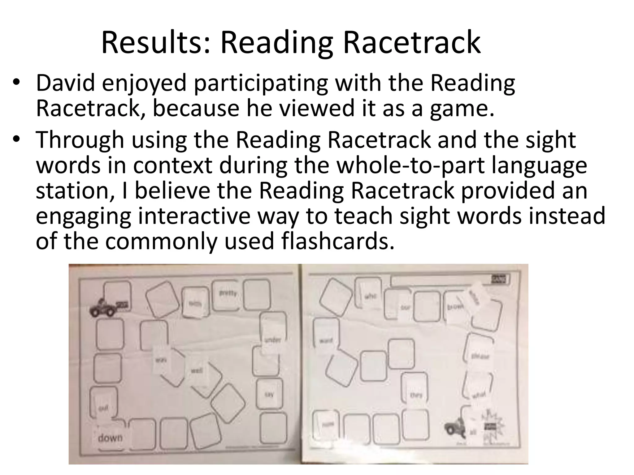 Results: Reading Racetrack
• David enjoyed participating with the Reading
Racetrack, because he viewed it as a game.
• Through using the Reading Racetrack and the sight
words in context during the whole-to-part language
station, I believe the Reading Racetrack provided an
engaging interactive way to teach sight words instead
of the commonly used flashcards.

 