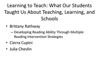 Learning to Teach: What Our Students
Taught Us About Teaching, Learning, and
Schools
• Brittany Rathway
– Developing Reading Ability Through Multiple
Reading Intervention Strategies

• Cierra Cupini
• Julia Chevlin

 