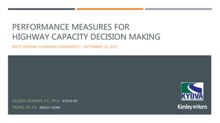 PERFORMANCE MEASURES FOR
HIGHWAY CAPACITY DECISION MAKING
WEST VIRGINIA PLANNING CONFERENCE – SEPTEMBER 16, 2015
SALEEM SALAMEH, P.E., PH.D. KYOVA IPC
TRUNG VO, P.E. KIMLEY-HORN
 
