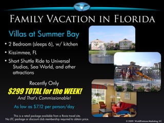 Villas at Summer Bay
• 2 Bedroom (sleeps 6), w/ kitchen
• Kissimmee, FL
• Short Shuttle Ride to Universal
      Studios, Sea World, and other
      attractions

                   Recently Only
 $299 TOTAL for the WEEK!
         And That’s Commissionable!
      As low as $7.12 per person/day

      This is a retail package available from a Rovia travel site.
No LTC package or discount club membership required to obtain price.
 