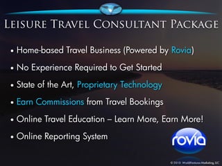 •   Home-based Travel Business (Powered by Rovia)

•   No Experience Required to Get Started
•   State of the Art, Proprietary Technology
•   Earn Commissions from Travel Bookings
•   Online Travel Education – Learn More, Earn More!
•   Online Reporting System
 