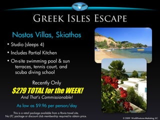 Nostos Villas, Skiathos
 • Studio (sleeps 4)
 • Includes Partial Kitchen
 • On-site swimming pool & sun
        terraces, tennis court, and
        scuba diving school

                      Recently Only
     $279 TOTAL for the WEEK!
            And That’s Commissionable!
         As low as $9.96 per person/day
      This is a retail package available from a Rovia travel site.
No LTC package or discount club membership required to obtain price.
 