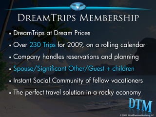 •   DreamTrips at Dream Prices
•   Over 230 Trips for 2009, on a rolling calendar
•   Company handles reservations and planning
•   Spouse/Significant Other/Guest + children
•   Instant Social Community of fellow vacationers
•   The perfect travel solution in a rocky economy
 