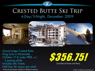 -Grand Lodge Crested Butte


                                 $356.75!
-King Suite w Kitchenette
-Children 17 & under FREE, w/
   2 paying adults
-Includes Lifts Tickets           (Includes all taxes and fees)
-Half Day Ski Lesson per adult
 