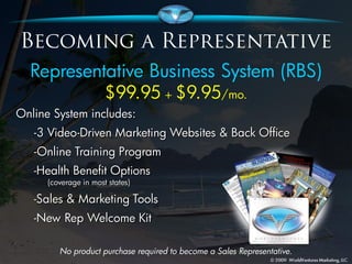 Representative Business System (RBS)
                       $99.95 + $9.95/mo.
Online System includes:
   -3 Video-Driven Marketing Websites & Back Office
   -Online Training Program
   -Health Benefit Options
      (coverage in most states)

   -Sales & Marketing Tools
   -New Rep Welcome Kit

         No product purchase required to become a Sales Representative.
 