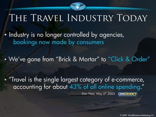 • Industry is no longer controlled by agencies,
     bookings now made by consumers

•   We’ve gone from “Brick & Mortar” to “Click & Order”


•   “Travel is the single largest category of e-commerce,
      accounting for about 43% of all online spending.”
                                -Dan Hess, May 6th 2005
 