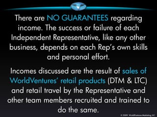 There are NO GUARANTEES regarding
  income. The success or failure of each
Independent Representative, like any other
business, depends on each Rep’s own skills
            and personal effort.
 Incomes discussed are the result of sales of
 WorldVentures’ retail products (DTM & LTC)
  and retail travel by the Representative and
other team members recruited and trained to
                  do the same.
 