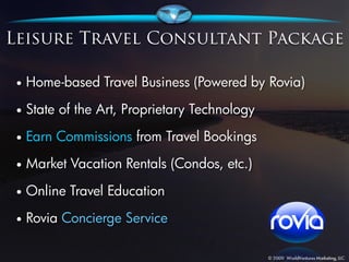 •   Home-based Travel Business (Powered by Rovia)

•   State of the Art, Proprietary Technology
•   Earn Commissions from Travel Bookings
•   Market Vacation Rentals (Condos, etc.)
•   Online Travel Education
•   Rovia Concierge Service
 