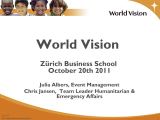 World Vision 17.11.11 Zürich Business School  October 20th 2011 Julia Albers, Event Management Chris Jansen,  Team Leader Humanitarian & Emergency Affairs 