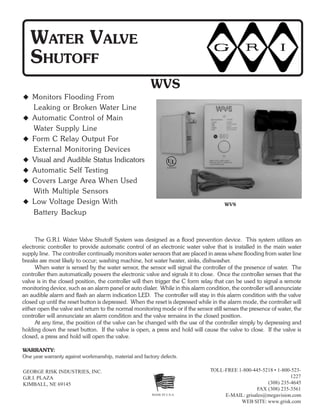 GEORGE RISK INDUSTRIES, INC.
G.R.I. PLAZA
KIMBALL, NE 69145
MADE IN U.S.A.
TOLL-FREE 1-800-445-5218 • 1-800-523-
1227
(308) 235-4645
FAX (308) 235-3561
E-MAIL: grisales@megavision.com
WEB SITE: www.grisk.com
WATER VALVE
SHUTOFF
Monitors Flooding From
Leaking or Broken Water Line
Automatic Control of Main
Water Supply Line
Form C Relay Output For
External Monitoring Devices
Visual and Audible Status Indicators
Automatic Self Testing
Covers Large Area When Used
With Multiple Sensors
Low Voltage Design With
Battery Backup
WVS
The G.R.I. Water Valve Shutoff System was designed as a flood prevention device. This system utilizes an
electronic controller to provide automatic control of an electronic water valve that is installed in the main water
supply line. The controller continually monitors water sensors that are placed in areas where flooding from water line
breaks are most likely to occur; washing machine, hot water heater, sinks, dishwasher.
When water is sensed by the water sensor, the sensor will signal the controller of the presence of water. The
controller then automatically powers the electronic valve and signals it to close. Once the controller senses that the
valve is in the closed position, the controller will then trigger the C form relay that can be used to signal a remote
monitoring device, such as an alarm panel or auto dialer. While in this alarm condition, the controller will annunciate
an audible alarm and flash an alarm indication LED. The controller will stay in this alarm condition with the valve
closed up until the reset button is depressed. When the reset is depressed while in the alarm mode, the controller will
either open the valve and return to the normal monitoring mode or if the sensor still senses the presence of water, the
controller will annunciate an alarm condition and the valve remains in the closed position.
At any time, the position of the valve can be changed with the use of the controller simply by depressing and
holding down the reset button. If the valve is open, a press and hold will cause the valve to close. If the valve is
closed, a press and hold will open the valve.
WVS
WARRANTY:
One year warranty against workmanship, material and factory defects.
U
LISTED
L®
 