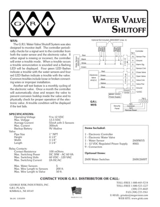 GEORGE RISK INDUSTRIES, INC.
G.R.I. PLAZA
KIMBALL, NE 69145
TOLL-FREE 1-800-445-5218
TOLL-FREE 1-800-523-1227
(308) 235-4645
FAX (308) 235-3561
E-MAIL: grisales@megavision.com
WEB SITE: www.grisk.comBA-241 3/30/2009
CONTACT YOUR G.R.I. DISTRIBUTOR OR CALL:
MADE IN U.S.A.
WATER VALVE
SHUTOFF
SPECIFICATIONS:
Operating Voltage 9 to 12 VDC
Max. Voltage 13.5 VDC
Average Current 55mA with 5 Sensors
Max. Current 300mA
Backup Battery 9V Akaline
Valve
Pipe Size 1” NPT
Height 4 1/2”
Width 3 1/4”
Length 3 1/4”
Relay Contacts:
Contact Resistence 100 mOhms
Max. Switching Power DC 30W - AC 60 VA
Max. Switching Volts 60 VDC - 120 VAC
Max. Switching Current 2A DC/AC
Max. Water Sensors 5
Max. Wire Length to Sensors 200 ft.
Max. Wire Length to Valve 50 ft.
Items Included:
1 - Electronic Controller
1 - Electronic Water Valve
1 - Water Sensor 2600WVS
1 - 12 VDC Regulated Power Supply 8065
9 - Connectors
Optional Items:
2600 Water Switches 2600/2600T
WVS:
The G.R.I. Water Valve Shutoff System was also
designed to monitor itself. The controller periodi-
cally checks for a signal sent to the controller from
both the water sensor and the electronic valve. If
either signal is missing or incorrect, the controller
will enter a trouble mode. When a trouble occurs
a trouble annunciation is sounded and a flashing
LED will be displayed. Four green LED flashes
indicate a trouble with the water sensors and four
red LED flashes indicate a trouble with the valve.
Common troubles include loose or broken connect-
ing wires or improper installation.
Another self test feature is a monthly cycling of
the electronic valve. Once a month the controller
will automatically close and reopen the valve to
prevent corrosion buildup inside the valve and to
physically check for proper operation of the elec-
tronic valve. A trouble condition will be displayed
if the test fails.
White
Red
Black
Green
WaterSensor
2600WVS
10
9
8
7
6
5
4
3
2
1
Sensor Pwr.
Ground
Alarm Sig.
Sensor Cntr.
Close Valve
Open Valve
Valve Cntr.
Valve Pwr.
Ground
12VDC
Red
Black
White
Green
Controller
Electronic
Valve
#10212
Red
Green
Black
Yellow
Blue
5Cond.22ga.
#8065 12VDC
Power Supply
- Ground
+ 12VDC
1 2 3 4
TM 2
Security
Panel
N/C
Common
N/O
Remote Reset
G.R.I.
WVS
Optional Not Included: 2600/2600T (max. 4)
TM 1
White
Red
Black
Green
4Cond.22
ga.
 