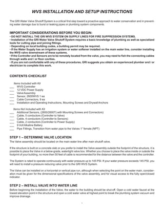 1
WVS INSTALLATION AND SETUP INSTRUCTIONS
The GRI Water Valve Shutoff System is a critical first step toward a proactive approach to water conservation and in prevent-
ing water damage due to burst or leaking pipes or plumbing system components.
IMPORTANT CONSIDERATIONS BEFORE YOU BEGIN:
• DO NOT INSTALL THE GRI WVS SYSTEM ON SUPPLY LINES FOR FIRE SUPPRESSION SYSTEMS.
• Installation of the GRI Water Valve Shutoff System requires a basic knowledge of plumbing as well as specialized
tools for cutting pipe and joining fittings.
• Depending on local building codes, a building permit may be required.
• If the Water Supply has an irrigation system or water softener installed on the main water line, consider installing
the WVS valve downstream of these systems.
• If the Controller and Sensors are to be remotely located from the valve, you may need to fish the connecting cables
through walls and / or floor cavities.
• If you are not comfortable with any of these procedures, GRI suggests you obtain an experienced plumber and / or
electrician to complete this work.
CONTENTS CHECKLIST
Items Included with Kit
___ WVS Controller
___ 12 VDC Power Supply
___ ValveAssembly
___ Sensor, 2600WVS 1 ea
___ Cable Connectors, 9 ea
___ Installation and Operating Instructions, Mounting Screws and DrywallAnchors
Items Not Included with Kit
___ Additional Sensors, (2600/2600T) with Mounting Screws and Connectors)
___ Cable, 5 conductors (Controller to Valve)
___ Cable, 4 conductors (Controller to Sensors)
___ Cable, 2 conductors (Controller to Power Supply)
___ 9 Volt Alkaline Battery
___ Pipe Fittings, Transition from water pipe to the Valves 1” female (NPT)
STEP 1 – DETERMINE VALVE LOCATION
The Valve assembly should be located on the main water line after main shutoff valve.
If the structure is built on a concrete slab or you prefer to install the Valve assembly outside the footprint of the structure, it is
possible to place the Valve in a below-grade, watertight valve box. Whether you choose to place the valve inside or outside the
footprint of your building, no more then 50 feet of cable is recommended for the distance between the valve and the controller.
The System is rated to operate continuously with water pressure up to 145 PSI. If your water pressure exceeds 145 PSI, you
will need to install a pressure reducing valve prior to the GRI WVS System.
The Valve can be installed on a horizontal or vertical pipe run, although when selecting the point on the water main, consider-
ation must be given for the dimensional specifications of the valve assembly, and for visual access to the fully open/closed
indicator.
STEP 2 – INSTALL VALVE INTO WATER LINE
Before beginning the installation of the Valve, the water to the building should be shut-off. Open a cold water faucet at the
lowest elevation point in the structure and open a cold water valve at highest point to break the plumbing system vacuum and
improve drainage.
 