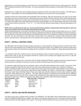 2
Depending on your plumbing system, you will need one or more pipe fittings to transition from your water pipe to the 1” female
(NPT) threaded connection on the WVS Valve. It is recommended that unions be placed on both sides of WVS valve for easy
removal.
Assemble and / or tighten the various fittings required to transition from the main water line to the Valve. Use Teflon tape to
wrap the 1” male threads of the two assembled transition fittings (one for each end) and securely tighten.
Carefully measure the overall length of the assembled Valve and fittings. Take this measurement and mark it on the water
pipe where you intend to locate the Valve. Next determine how far the pipe will insert into each of the transition fittings when
assembled after cutting, this is usually equal to the diameter of the pipe (e.g. a ¾” pipe will insert ¾” and a ½” pipe will insert
½”). Reduce the width of the overall measurement by these insertion lengths. In the ¾” pipe example cited above, the overall
measurement would be reduced by 1½” (2 x ¾” = 1½”). Now mark the reduced overall length on the pipe and prepare to cut
the pipe.
NOTE: Prior to cutting into the pipe, it is recommended that you position a large bucket under the pipe to catch any
water that remains in the line even after draining the house lines.
Using the appropriate tools, cut the pipe in the places marked. Dry fit the transition fittings onto the water line you cut. Confirm
that the Valve will easily slide into the gap and make any adjustments necessary. Secure the fittings to the pipe according to
the manufacturer’s instructions for this process and positioning the Valve in an orientation that allows for easy access before
securing. You may now slowly turn the water back on at the meter or by restarting your well pump. After restoring the water
service, open taps that you had opened and run for a sufficient time to purge any air that was trapped in the plumbing system.
STEP 3 – INSTALL CONTROL PANEL
The GRI Water Valve Shutoff Controller should be mounted on a wall at least 4 ft. off the ground and no further then 100 ft.
away from the valve assembly, and no further then 50 ft. from the power supply. The controller can be surface mounted to the
wall using the surface mount box that is supplied with the controller or it can be installed in a single gang electrical junction
box.
A 2 conductor cable with a minimum 22 ga. wire size should be used to connect the power source to the controller. The
positive side of the 12 volts DC connects to terminal #1 (12VDC) of the controller and negative side of the 12 volts DC
connects to terminal #2 (Ground).
If a security panel is being used in conjunction with the Water Valve Shutoff System, auxiliary power from the panel may be
used to power the controller as long the aux power can handle a 250mA surge current from the controller.
A 5 conductor cable with 22 ga wire size should be used to connect the valve assembly to the controller. If more then 100 ft.
of cable is needed to reach the valve, then the size of the valve cable should be increase from a 22ga to an 18ga wire,
When connecting the water valve to the valve cable and the valve cable to the controller, critical attention to wire colors must
be observed. The 5 wire colors that are used with the Valve Assembly are Yellow (+ Positive), Blue (- Negative), Black
(Common), Green (Open) and Red (Closed).These valve cable wires should be spliced to the valve wires using the supplied
connectors, while noting wire color match up. The valve cable should then run directly to the controller with no additional
splices or taps and at no more the 100 ft. of cable. At the Controller, the Valve Cable can then be connected to the controller
by observing valve color matches and connect valve cable wires as followed. (See WVS electrical diagram.)
Valve Assembly / color WVS Controller / Terminal #
–Negative Blue Pwr/Valve Gnd 2
+ Power Yellow Valve Pwr + 3
Common Black Valve Common 4
Open Green Valve Open 5
Close Red Valve Close 6
STEP 4 – INSTALLING WATER SENSORS
The water sensor that is supplied with this system is the 2600WVS. The GRI Water Valve Shutoff System will not function
without the 2600WVS Water Sensor installed. This sensor is electrically configured to work in conjunction with the controller
to help provide for fail safe operation of this system. This sensor should be placed at the very end of the sensor cable and at
 