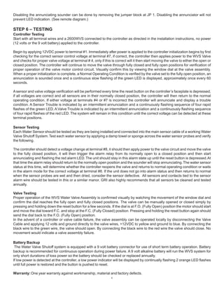 4
Disabling the annunciating sounder can be done by removing the jumper block at JP 1. Disabling the annunciator will not
prevent LED indication. (See remote diagram.)
STEP 6 – TESTING
Controller Testing
Start with all terminal wires and a 2600WVS connected to the controller as directed in the installation instructions, no power
(12 volts or the 9 volt battery) applied to the controller.
Begin by applying 12VDC power to terminal #1. Immediately after power is applied to the controller initialization begins by first
checking for the correct sensor control voltage at terminal #7, if correct, the controller then applies power to the WVS Valve
and checks for proper valve voltage at terminal # 4, only if this is correct will it then start moving the valve to either the open or
closed position. The controller will continue to move the valve through fully closed and fully open positions for verification of
proper operation of the valve motor control circuit. Visually confirm this by viewing the window dial at the valve assembly.
When a proper initialization is complete, a Normal Operating Condition is verified by the valve set to the fully open position, an
annunciation is sounded once and a continuous slow flashing of the green LED is displayed, approximately once every 60
seconds.
Asensor and valve voltage verification will be performed every time the reset button on the controller’s faceplate is depressed,
if all voltages are correct and all sensors are in their normally closed position, the controller will then return to the normal
operating condition. If either voltage at terminals #4 or #7 is incorrect the controller will annunciate and display a trouble
condition. A Sensor Trouble is indicated by an intermittent annunciation and a continuously flashing sequence of four rapid
flashes of the green LED.A Valve Trouble is indicated by an intermittent annunciation and a continuously flashing sequence
of four rapid flashes of the red LED. The system will remain in this condition until the correct voltage can be detected at these
terminal positions.
Sensor Testing
Each Water Sensor should be tested as they are being installed and connected into the main sensor cable of a working Water
Valve Shutoff System.Test each water sensor by applying a damp towel or sponge across the water sensor probes and verify
the following.
The controller should detect a voltage change at terminal #8, it should then apply power to the valve circuit and move the valve
to the fully closed position, it will then trigger the alarm relay from its normally open to a closed position and then start
annunciating and flashing the red alarm LED.The unit should stay in this alarm state up until the reset button is depressed.At
that time the alarm relay should return to the normally open position and the sounder will stop annunciating.The water sensor
status at this time, will determine whether the controller reopens the valve and returns to normal operating condition or waits
in the alarm mode for the correct voltage at terminal #8. If the unit does not go into alarm status and then returns to normal
when the sensor probes are wet and then dried, consider the sensor defective. All sensors and contacts tied to the sensor
alarm wire should be tested in this or a similar manor. GRI also highly recommends that all sensors be cleaned and tested
annually.
Valve Testing
Proper operation of the WVS Water Valve Assembly is confirmed visually by watching the movement of the window dial and
confirm the dial reaches the fully open and fully closed positions. The valve can be manually opened or closed simply by
pressing and holding down the reset button for a few seconds. If the dial is at F.O. (Fully Open) position the motor should start
and move the dial toward F.C. and stop at the F.C. (Fully Closed) position. Pressing and holding the reset button again should
send the dial back to the F.O. (Fully Open) position.
In the advent of a controller or valve cable failure, the valve assembly can be operated locally by disconnecting the Valve
Cable and applying 12 volts and ground directly to the valve wires, +12VDC to yellow and ground to blue. By connecting the
black wire to the green wire, the valve should open. By connecting the black wire to the red wire the valve should close. No
movement would indicate a valve assembly failure.
Battery Backup
The Water Valve Shutoff system is equipped with a 9 volt battery connector for use of short term battery operation. Battery
backup is recommended for continuous operation during power failure. A 9 volt alkaline battery will run the WVS system for
only short durations of loss power so the battery should be checked or replaced annually.
If low power is detected at the controller, a low power indicator will be displayed by continually flashing 2 orange LED flashes
until full power is restored and the button is pushed to reset.
Warranty:One year warranty against workmanship, material and factory defects.
 