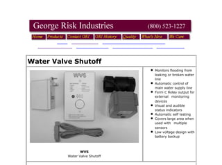 Water Valve Shutoff
WVS
Water Valve Shutoff
Monitors flooding from
leaking or broken water
line
Automatic control of
main water supply line
Form C Relay output for
external   monitoring
devices
Visual and audible
status indicators
Automatic self testing
Covers large area when
used with   multiple
sensors
Low voltage design with
battery backup  
Product Specification PDF's
About PDF
GRI Water Valve Shutoff Product Specification PDF
GRI Water Valve Shutoff Instructions PDF
[Home] [Products] [What's New!] [Security Products] [Data Entry Peripherals] [Pushbutton Switches]
[Custom Engraved Keycaps] [Proximity Sensors] [Contact GRI] [About GRI]
file:///Z:/My Web Sites/grisk/specialty/water_valve_shutoff.html
Revised: Friday, September 13, 2013
Web design by The Computer Guy Copyright © 1997-2011
 