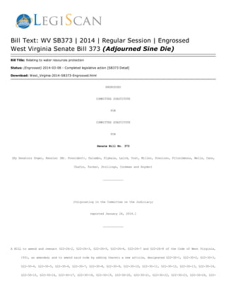 Bill Text: WV SB373 | 2014 | Regular Session | Engrossed
West Virginia Senate Bill 373 (Adjourned Sine Die)
Bill Title: Relating to water resources protection
Status: (Engrossed) 2014-03-08 - Completed legislative action [SB373 Detail]
Download: West_Virginia-2014-SB373-Engrossed.html
ENGROSSED
COMMITTEESUBSTITUTE
FOR
COMMITTEESUBSTITUTE
FOR
SenateBillNo.373
(BySenatorsUnger,Kessler(Mr.President),Palumbo,Plymale,Laird,Yost,Miller,Prezioso,Fitzsimmons,Wells,Cann,
Chafin,Tucker,Stollings,CookmanandSnyder)
____________
[OriginatingintheCommitteeontheJudiciary;
reportedJanuary24,2014.]
____________
A BILL to amend and reenact §22-26-2, §22-26-3, §22-26-5, §22-26-6, §22-26-7 and §22-26-8 of the Code of West Virginia,
1931,asamended;andtoamendsaidcodebyaddingtheretoanewarticle,designated§22-30-1,§22-30-2,§22-30-3,
§22-30-4,§22-30-5,§22-30-6,§22-30-7,§22-30-8,§22-30-9,§22-30-10,§22-30-11,§22-30-12,§22-30-13,§22-30-14,
§22-30-15,§22-30-16,§22-30-17,§22-30-18,§22-30-19,§22-30-20,§22-30-21,§22-30-22,§22-30-23,§22-30-24,§22-
 