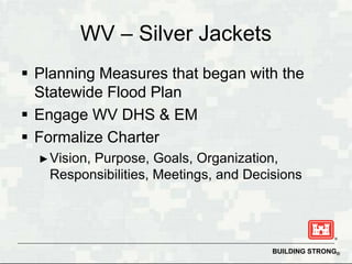 WV – Silver Jackets
 Planning Measures that began with the
  Statewide Flood Plan
 Engage WV DHS & EM
 Formalize Charter
  ► Vision,
         Purpose, Goals, Organization,
   Responsibilities, Meetings, and Decisions




                                       BUILDING STRONG®
 