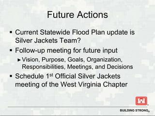 Future Actions
 Current Statewide Flood Plan update is
  Silver Jackets Team?
 Follow-up meeting for future input
  ► Vision,
          Purpose, Goals, Organization,
    Responsibilities, Meetings, and Decisions
 Schedule 1st Official Silver Jackets
  meeting of the West Virginia Chapter


                                        BUILDING STRONG®
 
