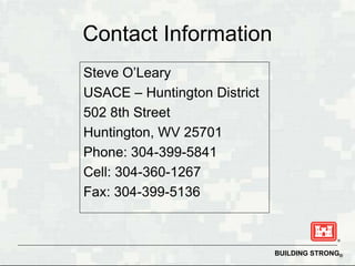 Contact Information
Steve O’Leary
USACE – Huntington District
502 8th Street
Huntington, WV 25701
Phone: 304-399-5841
Cell: 304-360-1267
Fax: 304-399-5136



                              BUILDING STRONG®
 