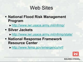 Web Sites
 National Flood Risk Management
  Program
  ► http://www.iwr.usace.army.mil/nfrmp/
 Silver Jackets
  ► http://www.iwr.usace.army.mil/nfrmp/state/
 National Response Framework
  Resource Center
  ► http://www.fema.gov/emergency/nrf/



                                         BUILDING STRONG®
 