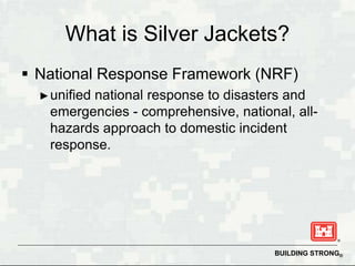 What is Silver Jackets?
 National Response Framework (NRF)
  ► unified
         national response to disasters and
   emergencies - comprehensive, national, all-
   hazards approach to domestic incident
   response.




                                       BUILDING STRONG®
 