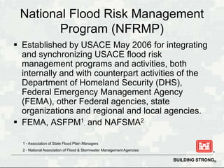 National Flood Risk Management
        Program (NFRMP)
 Established by USACE May 2006 for integrating
  and synchronizing USACE flood risk
  management programs and activities, both
  internally and with counterpart activities of the
  Department of Homeland Security (DHS),
  Federal Emergency Management Agency
  (FEMA), other Federal agencies, state
  organizations and regional and local agencies.
 FEMA, ASFPM1, and NAFSMA2

  1 - Association of State Flood Plain Managers
  2 - National Association of Flood & Stormwater Management Agencies

                                                                       BUILDING STRONG®
 