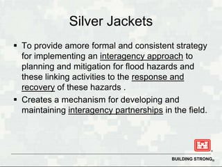 Silver Jackets
 To provide amore formal and consistent strategy
  for implementing an interagency approach to
  planning and mitigation for flood hazards and
  these linking activities to the response and
  recovery of these hazards .
 Creates a mechanism for developing and
  maintaining interagency partnerships in the field.




                                          BUILDING STRONG®
 