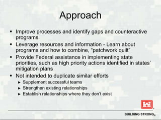 Approach
 Improve processes and identify gaps and counteractive
  programs
 Leverage resources and information - Learn about
  programs and how to combine, “patchwork quilt”
 Provide Federal assistance in implementing state
  priorities, such as high priority actions identified in states’
  mitigation plans
 Not intended to duplicate similar efforts
   ►   Supplement successful teams
   ►   Strengthen existing relationships
   ►   Establish relationships where they don’t exist



                                                        BUILDING STRONG®
 