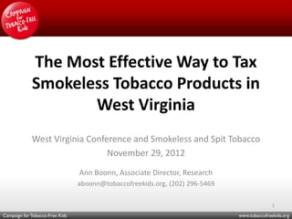 The Most Effective Way to Tax
             Smokeless Tobacco Products in
                    West Virginia
             West Virginia Conference and Smokeless and Spit Tobacco
                                November 29, 2012
                                 Ann Boonn, Associate Director, Research
                                 aboonn@tobaccofreekids.org, (202) 296-5469

                                                                                             1

Campaign for Tobacco-Free Kids                                                www.tobaccofreekids.org
 