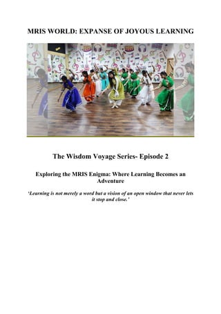 MRIS WORLD: EXPANSE OF JOYOUS LEARNING
The Wisdom Voyage Series- Episode 2
Exploring the MRIS Enigma: Where Learning Becomes an
Adventure
‘Learning is not merely a word but a vision of an open window that never lets
it stop and close.’
 