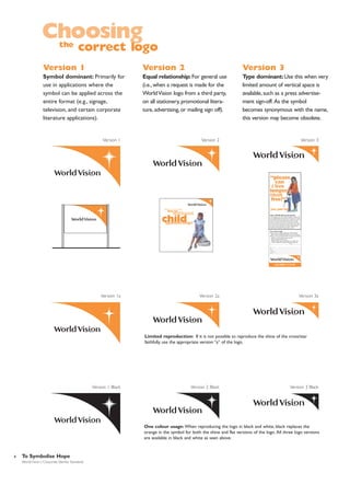 Choosing
the

correct logo

Version 1

Version 2

Version 3

Symbol dominant: Primarily for
use in applications where the
symbol can be applied across the
entire format (e.g., signage,
television, and certain corporate
literature applications).

Equal relationship: For general use
(i.e., when a request is made for the
World Vision logo from a third party,
on all stationery, promotional literature, advertising, or mailing sign off).

Type dominant: Use this when very
limited amount of vertical space is
available, such as a press advertisement sign-off. As the symbol
becomes synonymous with the name,
this version may become obsolete.

Version 1

Version 2

Version 3

“please
can
i live
longer
than
five?”
yes, you can
help a child like Esta survive past five
In some countries one in five children dies before the age of five.
In fact 35,000 children die everyday from diseases that are easily
preventable like diarrhoea, malnutrition or measles. For just $1 a
day you can become a World Vision Child Sponsor and help
provide your child’s community with essentials like food, health
care, clean water and education.You’ll also receive reports about
how your money is helping your child. Don’t delay, become a
World Vision Child Sponsor. Help a child to survive.

yes, I want to help
I prefer to sponsor a boy girl living in Africa Asia
Latin America Middle East where the need is greatest.
Here is my first monthly gift of $22 to help improve the quality
of life for my child and their entire community.
Check (payable to World Vision)
Bill my monthly sponsorship payment to my credit card:
VISA MasterCard American Express Discover
No. ______ - ______ - ______ - ______ Exp. Date ____________
Sig.

_________________________________________________

Name________________________________________________
Adress_______________________________________________
City/State/Zip___________________________________________
Phone (_____)

_________________________________________

Call 0800 13 32 40

Version 1a

Version 2a

Version 3a

Limited reproduction: If it is not possible to reproduce the shine of the cross/star
faithfully, use the appropriate version “a” of the logo.

Version 1 Black

Version 2 Black

Version 3 Black

One colour usage: When reproducing the logo in black and white, black replaces the
orange in the symbol for both the shine and flat versions of the logo. All three logo versions
are available in black and white as seen above.

8

To Symbolise Hope
World Vision | Corporate Identity Standards

 