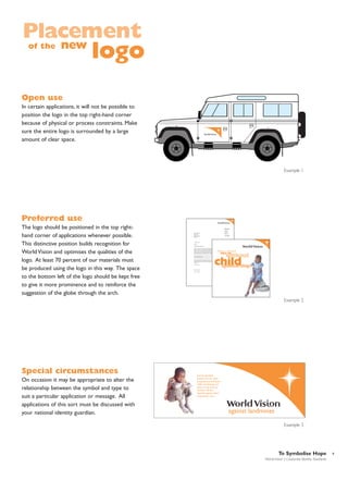 Placement
new
of the

logo

Open use
In certain applications, it will not be possible to
position the logo in the top right-hand corner
because of physical or process constraints. Make
sure the entire logo is surrounded by a large
amount of clear space.

28
42

Example 1

Preferred use
The logo should be positioned in the top righthand corner of applications whenever possible.
This distinctive position builds recognition for
World Vision and optimises the qualities of the
logo. At least 70 percent of our materials must
be produced using the logo in this way. The space
to the bottom left of the logo should be kept free
to give it more prominence and to reinforce the
suggestion of the globe through the arch.

Country
Mr D Copperfield
Street & No.
Town or City
Region or Country
EC4 1AB

Building Name
Street & No
Town or City
Region or Country
AREA CODE
Tel: 001 22 798 41 83
Fax: 001 22 798 65 47

31 January 1995
Dear Sir
EXAMPLE LETTERHEAD
Lorem dolor sit amet, consectetuer adipiscing elit, sed ut laoreet dolore magna aliquam erat
volutpat. Uliquip ex ea eum iriure dolor in hendrerit in vulputate velit esse molestie nulla
facilisis at vero eros et accumsan et iusto odio delenit augue duis dolore te feugait nulla
facilisi. Lorem elit, sed diam nonummy nibh euismod tincidunt ut laoreet dolore Ut wisi
enim ad minim veniam, quis nostrud exercitation nonummy nibh euismod tincidunt ut laoreet
dolore magna aliquam suscipit lobortis nisl ut aliquip ex ea commodo.
Duis autem vel eum iriure dolor in hendrerit in vulputate eliteu feugiat nulla facilisis at vero
eros et accumsan et iusto.
option congue nihil imperdiet doming id quod mazim placerat.
Ut wisi enim ad minim veniam, quis nostrud exerci tation. nonummy nibh euismod tincidunt
ut laoreet dolore Ut wisi enim ad minim veniam, quis nostrud exercitation nonummy nibh
euismod tincidunt ut laoreet dolore magna aliquam suscipit lobortis nisl ut aliquip ex ea
commodo.
Yours sincerely

Wilkins Micawber
cc: Rr U Copied

World Vision Country name is
followed by the paragraph
which talks about world Visions
Christian values and how they
add help to achieve better
results in the work that they do.

Example 2

Special circumstances
On occasion it may be appropriate to alter the
relationship between the symbol and type to
suit a particular application or message. All
applications of this sort must be discussed with
your national identity guardian.

He has decided
becasue he has seen
his parents and friends
suffer. Landmines are
easier to lay than to
remove. He has
decided against them,
what about you?

against landmines
Example 3

To Symbolise Hope
World Vision | Corporate Identity Standards

9

 