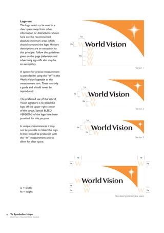 Logo use
The logo needs to be used in a
clear space away from other
information or distractions. Shown
here are the recommended
absolute minimum areas which
should surround the logo. Ministry
descriptions are an exception to
this principle. Follow the guidelines
given on this page (television and
advertising sign-offs also may be
an exception).

1w

1ht

4ht

Version 1

A system for precise measurement
is provided by using the “W” in the
World Vision logotype as the
measurement unit. These are only
a guide and should never be
reproduced.

1w

1ht

The preferred use of the World
Vision signature is to bleed the
logo off the upper right corner
of the layout. Special BLEED
VERSIONS of the logo have been
provided for this purpose.

2ht

Version 2

1w

In unique circumstances it may
not be possible to bleed the logo.
It then should be protected with
the “W” measurement unit to
allow for clear space.

1ht
1ht

Version 3

1w

1w

1ht

1ht

1ht

w = width
ht = height

1ht

1ht

Non-bleed protected clear space

10

To Symbolise Hope
World Vision | Corporate Identity Standards

 