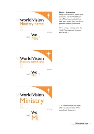 Ministry descriptions
World Vision ministries need a closer
association with the World Vision
name.These logos need additional
clear space around them in order to
give them sufficient prominence.

Ministry name
Version 2

1 X ht

When naming a ministry under the
World Vision signature, always use
logo version 2.

Min
Min

Ministry name long
Version 2

1 X ht

Min
Min

Ministry
Version 2

1 X ht

X ht is determined by the height
of the lowercase letters without
ascenders or descenders.

Mi
Mi
To Symbolise Hope
World Vision | Corporate Identity Standards

11

 
