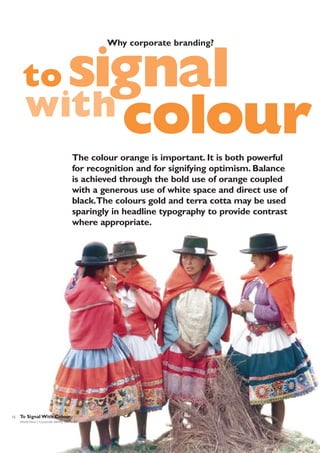 Why corporate branding?

signal
with colour

to

The colour orange is important. It is both powerful
for recognition and for signifying optimism. Balance
is achieved through the bold use of orange coupled
with a generous use of white space and direct use of
black.The colours gold and terra cotta may be used
sparingly in headline typography to provide contrast
where appropriate.

12

To Signal With Colour
World Vision | Corporate Identity Standards

 