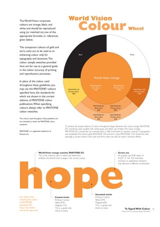 The World Vision corporate
colours are orange, black, and
white and should be reproduced
using (or matched to) one of the
appropriate formulas or references
given below.

World Vision

Colour

The companion colours of gold and
terra cotta are to be used as an
enhancing colour only for
typography and duotones.The
colour sample swatches provided
here are for use as a general guide
in the colour accuracy of printing
and reproduction processes.

Black

Wheel

White

World Vision Orange
In place of the colour used
throughout these guidelines, you
may use the PANTONE® colours
specified here, the standards for
which are shown in the current
editions of PANTONE colour
publications.When specifying
colours, always refer to PANTONE
colour swatches.

PANTONE 129
Process colour
100%

PANTONE 021
Process colour
100%

PANTONE 021
Spot colour
100%

PANTONE 021
Spot colour
80%

The colours used throughout these guidelines are

PANTONE 021
Process colour
80%

PANTONE 021
Spot colour
60%

PANTONE 1525
Process colour
100%

PANTONE 021
Process colour
60%

not intended to match the PANTONE colour
standards.

PANTONE® is a registered trademark of
Pantone Inc.

To achieve the proper balance of colour throughout design elements, the colour orange, PANTONE
021, should be used coupled with white space and direct use of black.The colour orange,
PANTONE 021, should also be screened back in 20% increments to maintain contrast in typography
and readability.The colours gold, PANTONE 129, and terra cotta, PANTONE 1525, should be used
sparingly as accent colours only. Gold and terra cotta may also be used in duotone effects.

World Vision orange matches PANTONE 021
This is the measure used to select and determine
whether the World Vision orange is the correct colour.

Screen use
As a guide, use RGB values of
R 255 G 102 B 0. Individual
monitors or application situations
may demand a different combination.

hope
If in doubt when
matching the colour
to PANTONE
equivalent 021,
favour the redder
end of the spectrum.

Coated stocks
Printing 4 colour:
Yellow 87%
Magenta 51%
This is a guide only;
check on press.

Uncoated stocks
Printing 4 colour:
Yellow 87%
Magenta 64%
This is a guide only;
check on press.

To Signal With Colour
World Vision | Corporate Identity Standards

13

 