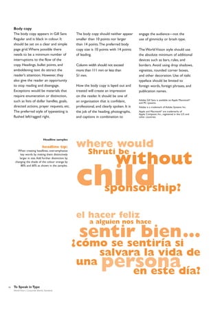 Body copy
The body copy appears in Gill Sans
Regular and is black in colour. It
should be set on a clear and simple
page grid.Where possible there
needs to be a minimum number of
interruptions to the flow of the
copy. Headings, bullet points, and
emboldening text do attract the
reader’s attention. However, they
also give the reader an opportunity
to stop reading and disengage.
Exceptions would be materials that
require enumeration or distinction,
such as lists of dollar handles, goals,
directed actions, prayer requests, etc.
The preferred style of typesetting is
flushed left/ragged right.

The body copy should neither appear
smaller than 10 points nor larger
than 14 points.The preferred body
copy size is 10 points with 14 points
of leading.
Column width should not exceed
more than 111 mm or less than
51 mm.
How the body copy is layed out and
treated will create an impression
on the reader. It should be one of
an organisation that is confident,
professional, and clearly spoken. It is
the job of the heading, photographs,
and captions in combination to

Headline samples

engage the audience—not the
use of gimmicky or brash type.
The World Vision style should use
the absolute minimum of additional
devices such as bars, rules, and
borders. Avoid using drop shadows,
vignettes, rounded corner boxes,
and other decoration. Use of italic
typeface should be limited to
foreign words, foreign phrases, and
publication names.
Adobe Gill Sans is available on Apple Macintosh®
and PC systems.
Adobe is a trademark of Adobe Systems Inc.
Apple and Macintosh® are trademarks of
Apple Computer, Inc., registered in the U.S. and
other countries.

where would

headline tip:

Shruti be

When creating headlines, over-emphasise
key words by making them distinctively
larger in size. Add further distinction by
changing the shade of the colour orange by
80% and 60% as shown in the samples.

without

child

sponsorship?

el hacer feliz

a alguien nos hace

sentir bien…

cómo se sentiría si
salvara la vida de
una
en este día?

?

persona

16

To Speak in Type
World Vision | Corporate Identity Standards

 