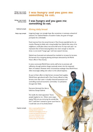 Bridge copy sample
Gill Sans Extra Bold

I was hungry and you gave me
something to eat.

Bridge copy sample
Gill Sans Bold

I was hungry and you gave me
something to eat.

Subhead sample

Body copy sample

Giving daily bread
Lingering hunger can strangle hope. But sometimes it motivates unheard-of
solutions. For Gabriel Mawein of southern Sudan, the gnaw of hunger
prompted the unthinkable.
Food reserves from the annual harvest in Tonj County typically last for six
months. Plowing his fields with a long-handled hoe, Gabriel, like many of his
neighbours, could plant about two-and-a-half acres of crops each year—an
impressive feat of bone-wearying labour, but never enough to close the
three- to six-month “hunger gap” until next season’s harvest.
Gabriel was frustrated and exhausted but resolved to increase his harvests.
He learned of an intriguing plowing technique advocated by the World
Vision office in Tonj County.
In every community World Vision works, staff strive to promote selfsufficiency through positive change cautiously woven into the respected
fabric of tradition. However, when circumstances endanger lives,World Vision
often encourages adding new colour to the cultural tapestry.
As part of their effort to help farmers increase food supplies,
World Vision agricultural staff in Tonj County offered to help
farmers train their oxen—a locally treasured possession and
controlling social and economic commodity—to pull plows
through their fields.
Everyone dismissed the idea as
ludicrous. Except Gabriel.
He recalls the initial opposition. “Some
people laughed at me. Others were angry,
saying, ‘Why are you torturing the animals like
this?’ I told them I wanted to grow more food so
I could take care of my family better.”

Caption sample

After completing World Vision’s
training, Gabriel traded his
traditional hand-digging tool for an
ox plow and tripled his harvest in
one season. Hundreds of area
farmers are catching on and
trading hunger for abundance.

To Speak in Type
World Vision | Corporate Identity Standards

17

 