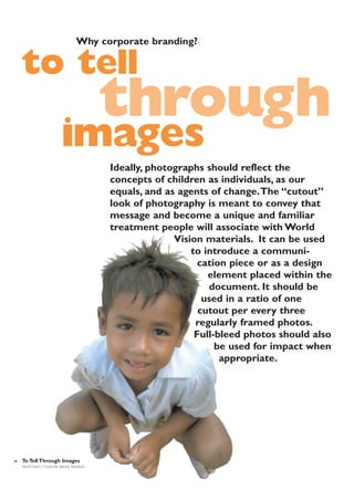 Why corporate branding?

to tell

through

images

Ideally, photographs should reflect the
concepts of children as individuals, as our
equals, and as agents of change.The “cutout”
look of photography is meant to convey that
message and become a unique and familiar
treatment people will associate with World
Vision materials. It can be used
to introduce a communication piece or as a design
element placed within the
document. It should be
used in a ratio of one
cutout per every three
regularly framed photos.
Full-bleed photos should also
be used for impact when
appropriate.

18

To Tell Through Images
World Vision | Corporate Identity Standards

 