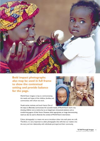 Bold impact photographs
also may be used in full frame
to show the contextual
setting and provide balance
for the page.
World Vision imagery is key to communicating
the needs and hopes of the children, families, and
communities with whom we work.
Visuals excite, motivate, and touch hearts. One of
the ways to effectively communicate the succesful results of World Vision’s work is by
showing children not as victims, but as an integral part of practical solutions and as
transforming agents of their future. However, when appropriate, an image demonstrating
need can also be used to illustrate the context of World Vision’s intervention.
Colour photography is a means we use to introduce colour into each piece we craft.
Therefore, it is very important to select photographs that will draw our readers into
the story and into relationship with individuals portrayed and their community.
To Tell Through Images
World Vision | Corporate Identity Standards

19

 