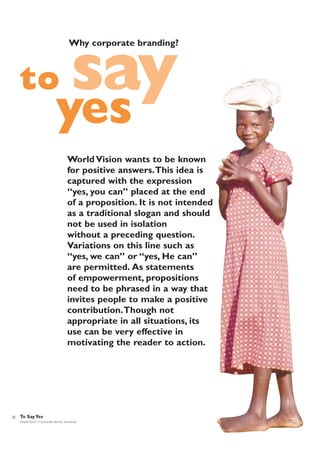 Why corporate branding?

to

say

yes

World Vision wants to be known
for positive answers.This idea is
captured with the expression
“yes, you can” placed at the end
of a proposition. It is not intended
as a traditional slogan and should
not be used in isolation
without a preceding question.
Variations on this line such as
“yes, we can” or “yes, He can”
are permitted. As statements
of empowerment, propositions
need to be phrased in a way that
invites people to make a positive
contribution.Though not
appropriate in all situations, its
use can be very effective in
motivating the reader to action.

22

To Say Yes
World Vision | Corporate Identity Standards

 
