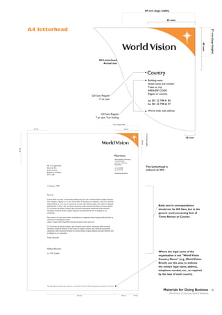 69 mm (logo width)

45 mm

40 mm

27 mm (logo height)

A4 letterhead

A4 Letterhead
Actual size

Country
Building name
Street name and number
Town or city
AREA/ZIP CODE
Region or country

Gill Sans Regular
14 pt type

tel. 001 22 798 41 83
fax 001 22 798 65 47
World wide web address

Gill Sans Regular
7 pt type, 9 pt leading
69 mm (logo width)
38 mm

45 mm

60 mm

40 mm

27 mm (logo height)

10 mm

Mauritania
Islamic Republic of Mauritania
1 lot 0-95, B.P/335
Nouakchott, Mauritania
West Africa

Mr. D Copperfield
Street & No.
Town or City
Region or Country
EC4 1AB

This Letterhead is
reduced at 50%

tel. 222 256988
fax 222 251183
Worldwide web address

31 January 1995

Dear Sir
Lorem dolor sit amet, consectetuer adipiscing elit, sed ut laoreet dolore magna aliquam
erat volutpat. Uliquip ex ea eum iriure dolor in hendrerit in vulputate velit esse molestie
nulla facilisis at vero eros et accumsan et iusto odio delenit augue duis dolore te feugait
nulla facilisi. Lorem elit, sed diam nonummy nibh euismod tincidunt ut laoreet dolore
Ut wisi enim ad minim veniam, quis nostrud exercitation nonummy nibh euismod
tincidunt ut laoreet dolore magna aliquam suscipit lobortis nisl ut aliquip ex ea
commodo.

Body text in correspondence
should not be Gill Sans, but in the
generic word processing font of
Times Roman or Courier.

Duis autem vel eum iriure dolor in hendrerit in vulputate eliteu feugiat nulla facilisis at
vero eros et accumsan et iusto.
option congue nihil imperdiet doming id quod mazim placerat.
Ut wisi enim ad minim veniam, quis nostrud exerci tation. nonummy nibh euismod
tincidunt ut laoreet dolore Ut wisi enim ad minim veniam, quis nostrud exercitation
nonummy nibh euismod tincidunt ut laoreet dolore magna aliquam suscipit lobortis nisl
ut aliquip ex ea commodo.
Yours sincerely

Wilkins Micawber

Where the legal name of the
organisation is not “World Vision
Country Name” (e.g.,World Vision
Brazil), use this area to indicate
the entity’s legal name, address,
telephone number, etc., as required
by the laws of each country.

cc: U R Copied

The entity's legal name, address, phone number, etc. as required by the country in which the organisation is functioning in is to list here.

Materials for Doing Business
World Vision | Corporate Identity Standards
127 mm

35 mm

10 mm

25

 