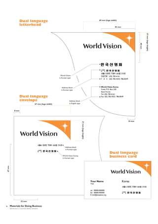 Dual language
letterhead

69 mm (logo width)

45 mm

(02) 783-6161
(02) 782-4253, 786-8549

World Vision Korea
Yoido P.O. Box 230
Seoul Korea
Tel: (02) 783-6161
Fax: (02) 782-4253, 786-8549

Address block
in Korean type

Dual language
envelope
67 mm (logo width)

8 mm

Address block
in English type

dth)

10 mm

27 m

27 mm (logo height)

10 mm

Address block
in Korean type

Dual language
business card

67 mm

World Vision Korea
in Korean type

Your Name
Title

tel. 00000.000000
fax 00000.000000
E-mail@anyplace.org

32 mm
26

Materials for Doing Business
World Vision | Corporate Identity Standards

Korea

27 mm (logo height)

40 mm

World Vision
in Korean type

 