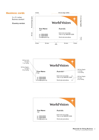 Business cards
Protected logo space

Country version

54 mm (logo width)
21 mm (logo height)

2 x 31/2 inches
Business standard

8 mm

Australia

Your Name
25 mm

Title
Street name and number
Town or city, AREA/ZIP CODE

tel. 00000.000000
fax 00000.000000
E-mail@anyplace.org

33 mm

7
mm

33 mm

4 mm

8 mm

World wide web address

8 mm

Gill Sans bold
9 pt type
11 pt. leading

Gill Sans Regular
7 pt type
8.5 pt leading

Your Name

Australia

Title

tel. 00000.000000
fax 00000.000000
E-mail@anyplace.org

Your Name

Street name and number
Town or city, AREA/ZIP CODE
World wide web address

Gill Sans Regular
11 pt type
13 pt leading

Gill Sans Regular
7 pt type
8.5 pt leading

Australia

Title

tel. 00000.000000
fax 00000.000000
E-mail@anyplace.org

Street name and number
Town or city, AREA/ZIP CODE
World wide web address

Materials for Doing Business
World Vision | Corporate Identity Standards

27

 