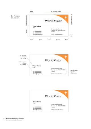 8 mm

Protected logo space

21 mm (logo height)

2 x 31/2 inches
U.S. standard

54 mm (logo width)

Your Name
25 mm

Title
Street name and number
Town or city, AREA/ZIP CODE
Thailand

tel. 00000.000000
fax 00000.000000
E-mail@anyplace.org

33 mm

7 mm

33 mm

4 mm

8 mm

World wide web address

8 mm

Gill Sans bold
9 pt type
11 pt. leading

Gill Sans regular
7 pt type
8.5 pt leading

Your Name
Title

tel. 00000.000000
fax 00000.000000
E-mail@anyplace.org

Street name and number
Town or city, AREA/ZIP CODE
Thailand
World wide web address

Your Name
Title

tel. 00000.000000
fax 00000.000000
E-mail@anyplace.org

28

Materials for Doing Business
World Vision | Corporate Identity Standards

Street name and number
Town or city, AREA/ZIP CODE
Thailand
World wide web address

Gill Sans regular
7 pt type
8.5 pt leading

 
