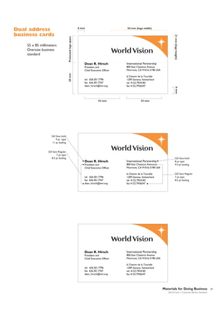 54 mm (logo width)

Protected logo space

55 x 85 millimeters
Oversize business
standard

6 mm

21 mm (logo height)

Dual address
business cards

30 mm

International Partnership

President and
Chief Executive Officer

800 East Chestnut Avenue
Monrovia, CA 91016-3198 USA

tel. 626.301.7796
fax 626.301.7767
dean_hirsch@wvi.org

6 Chemin de la Tourelle
1209 Geneva, Switzerland
tel. 4122.7924183
fax 4122.7936547

33 mm

6 mm

Dean R. Hirsch

33 mm

Gill Sans bold
9 pt type
11 pt leading

Gill Sans Regular
7 pt type
8.5 pt leading

Dean R. Hirsch

International Partnership

President and
Chief Executive Officer

800 East Chestnut Avenue
Monrovia, CA 91016-3198 USA

tel. 626.301.7796
fax 626.301.7767
dean_hirsch@wvi.org

6 Chemin de la Tourelle
1209 Geneva, Switzerland
tel. 4122.7924183
fax 4122.7936547

Dean R. Hirsch

International Partnership

President and
Chief Executive Officer

800 East Chestnut Avenue
Monrovia, CA 91016-3198 USA

tel. 626.301.7796
fax 626.301.7767
dean_hirsch@wvi.org

Gill Sans bold
8 pt type
9.5 pt leading

6 Chemin de la Tourelle
1209 Geneva, Switzerland
tel. 4122.7924183
fax 4122.7936547

Gill Sans Regular
7 pt type
8.5 pt leading

Materials for Doing Business
World Vision | Corporate Identity Standards

29

 