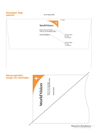 Envelope flap
option

40 mm (logo width)

4 mm

Street name and number
Town or city, Area/Zip Code

United Kingdom

Gill Sans Regular
8 pt type
9.5 pt leading

United States

Unacceptable
usage on envelope

Street name and number
Town or city, AREA/ZIP CODE

Gill Sans Regular
9 pt type
11 pt leading

Materials for Doing Business
World Vision | Corporate Identity Standards

31

 